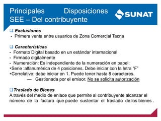  Exclusiones
- Primera venta entre usuarios de Zona Comercial Tacna
 Características
- Formato Digital basado en un estándar internacional
- Firmado digitalmente
- Numeración: Es independiente de la numeración en papel:
Serie :alfanumérica de 4 posiciones. Debe iniciar con la letra “F”
Correlativo: debe iniciar en 1. Puede tener hasta 8 caracteres.
— Gestionada por el emisor. No se solicita autorización
Traslado de Bienes
A través del medio de enlace que permite al contribuyente alcanzar el
número de la factura que puede sustentar el traslado de los bienes .
Principales Disposiciones
SEE – Del contribuyente
 