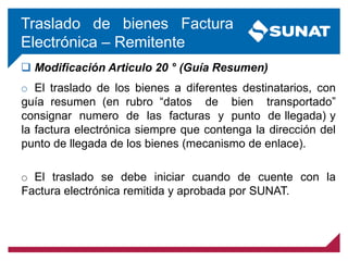 Traslado de bienes Factura
Electrónica – Remitente
 Modificación Articulo 20 ° (Guía Resumen)
o El traslado de los bienes a diferentes destinatarios, con
guía resumen (en rubro “datos de bien transportado”
consignar numero de las facturas y punto de llegada) y
la factura electrónica siempre que contenga la dirección del
punto de llegada de los bienes (mecanismo de enlace).
o El traslado se debe iniciar cuando de cuente con la
Factura electrónica remitida y aprobada por SUNAT.
 