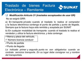  Modificación Articulo 21 (traslados exceptuados de usar GR)
No se exigirá GRR:
a) En transporte privado: cuando el traslado lo realice el comprador
y la factura electrónica contenga el punto de partida y punto de llegada.
Siempre que la factura haya sido remitida y aceptada por SUNAT
b) En cualquier modalidad de transporte: cuando el traslado lo realice el
vendedor y utilice la factura electrónica, y ésta contenga:
Marca y placa del vehículo,
 Número licencia conducir
Punto de partida
Punto de llegada
Lo indicado primer y segundo punto no son obligatorios cuando se
contrate servicios transporte. En su lugar debe consignar ruc y nombre
del transportista.
Traslado de bienes Factura
Electrónica – Remitente
 