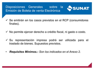 Disposiciones Generales sobre la
Emisión de Boleta de venta Electrónica
 Se emitirán en los casos previstos en el RCP (consumidores
finales).
 No permite ejercer derecho a crédito fiscal, ni gasto o costo.
 Su representación impresa podrá ser utilizada para el
traslado de bienes. Supuestos previstos.
• Requisitos Mínimos.- Son los indicados en el Anexo 2.
 