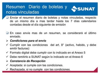 Resumen Diario de boletas y
notas vinculadas
 Enviar el resumen diario de boletas y notas vinculadas, respecto
de un mismo día a mas tardar hasta los 7 días calendarios
contadas desde el día siguiente de emisión
 En caso envíe mas de un resumen, se considerará el último
enviado.
 Condiciones para el envío
 Cumplir con las condiciones del art. 8° (activo, habido, y debe
emitir facturas)
 Formato digital debe cumplir con lo indicado en el Anexo 5
 Debe remitirlo a SUNAT según lo indicado en el Anexo 6
 Constancia de Recepción
 Aceptada: si cumple con las condiciones.
 Rechazada, si no cumple con las condiciones.
 