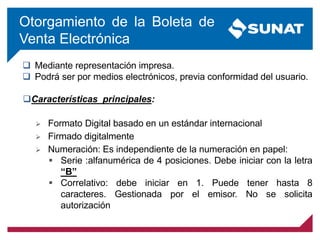 Otorgamiento de la Boleta de
Venta Electrónica
 Mediante representación impresa.
 Podrá ser por medios electrónicos, previa conformidad del usuario.
Características principales:
 Formato Digital basado en un estándar internacional
 Firmado digitalmente
 Numeración: Es independiente de la numeración en papel:
 Serie :alfanumérica de 4 posiciones. Debe iniciar con la letra
“B”
 Correlativo: debe iniciar en 1. Puede tener hasta 8
caracteres. Gestionada por el emisor. No se solicita
autorización
 