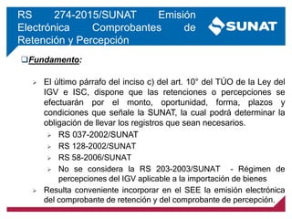 RS 274-2015/SUNAT Emisión
Electrónica Comprobantes de
Retención y Percepción
Fundamento:
 El último párrafo del inciso c) del art. 10° del TÚO de la Ley del
IGV e ISC, dispone que las retenciones o percepciones se
efectuarán por el monto, oportunidad, forma, plazos y
condiciones que señale la SUNAT, la cual podrá determinar la
obligación de llevar los registros que sean necesarios.
 RS 037-2002/SUNAT
 RS 128-2002/SUNAT
 RS 58-2006/SUNAT
 No se considera la RS 203-2003/SUNAT – Régimen de
percepciones del IGV aplicable a la importación de bienes
 Resulta conveniente incorporar en el SEE la emisión electrónica
del comprobante de retención y del comprobante de percepción.
 