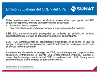 Deben emitirse en el momento de efectuar la retención o percepción del IGV,
según corresponda, excepto en determinados supuestos:
• Emitidos en formato impreso
• Para reemplazar a uno emitido previamente y cuya numeración fue revertida
SEE–SOL: se considerarán entregados en la fecha de emisión, el sistema
automáticamente le envía al proveedor o cliente el comprobante.
SEE – Del contribuyente: se considerarán entregados en la fecha en que se
pongan a disposición del proveedor o cliente a través del medio electrónico que
el emisor hubiera señalado.
Asimismo, en el caso de la entrega del CPE, se admite que se cumpla con esa
obligación, entregándole al cliente una representación impresa, cuando el
comprobante de pago relacionado al CPE no da derecho al crédito fiscal y no es
posible efectuar dicha entrega en forma electrónica.
Emisión y Entrega del CRE y del CPE
CRE: Comprobante de Retención Electrónico
CPE: Comprobante de Percepción Electrónico
 