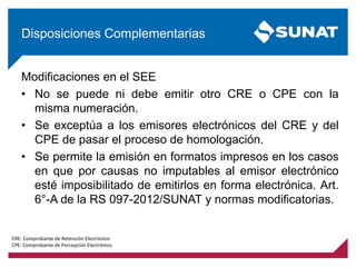 Modificaciones en el SEE
• No se puede ni debe emitir otro CRE o CPE con la
misma numeración.
• Se exceptúa a los emisores electrónicos del CRE y del
CPE de pasar el proceso de homologación.
• Se permite la emisión en formatos impresos en los casos
en que por causas no imputables al emisor electrónico
esté imposibilitado de emitirlos en forma electrónica. Art.
6°-A de la RS 097-2012/SUNAT y normas modificatorias.
Disposiciones Complementarias
CRE: Comprobante de Retención Electrónico
CPE: Comprobante de Percepción Electrónico
 