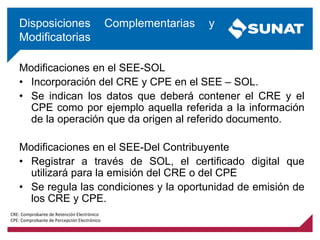 Modificaciones en el SEE-SOL
• Incorporación del CRE y CPE en el SEE – SOL.
• Se indican los datos que deberá contener el CRE y el
CPE como por ejemplo aquella referida a la información
de la operación que da origen al referido documento.
Modificaciones en el SEE-Del Contribuyente
• Registrar a través de SOL, el certificado digital que
utilizará para la emisión del CRE o del CPE
• Se regula las condiciones y la oportunidad de emisión de
los CRE y CPE.
Disposiciones Complementarias y
Modificatorias
CRE: Comprobante de Retención Electrónico
CPE: Comprobante de Percepción Electrónico
 
