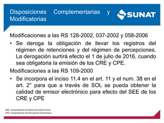 Modificaciones a las RS 128-2002, 037-2002 y 058-2006
• Se deroga la obligación de llevar los registros del
régimen de retenciones y del régimen de percepciones.
La derogación surtirá efecto el 1 de julio de 2016, cuando
sea obligatoria la emisión de los CRE y CPE.
Modificaciones a las RS 109-2000
• Se incorpora el inciso 11.4 en el art. 11 y el num. 38 en el
art. 2° para que a través de SOL se pueda obtener la
calidad de emisor electrónico para efecto del SEE de los
CRE y CPE
Disposiciones Complementarias y
Modificatorias
CRE: Comprobante de Retención Electrónico
CPE: Comprobante de Percepción Electrónico
 