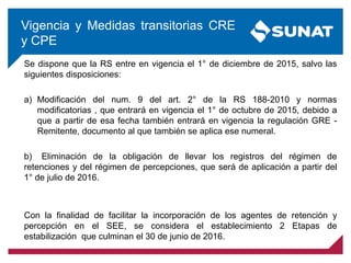 Se dispone que la RS entre en vigencia el 1° de diciembre de 2015, salvo las
siguientes disposiciones:
a) Modificación del num. 9 del art. 2° de la RS 188-2010 y normas
modificatorias , que entrará en vigencia el 1° de octubre de 2015, debido a
que a partir de esa fecha también entrará en vigencia la regulación GRE -
Remitente, documento al que también se aplica ese numeral.
b) Eliminación de la obligación de llevar los registros del régimen de
retenciones y del régimen de percepciones, que será de aplicación a partir del
1° de julio de 2016.
Con la finalidad de facilitar la incorporación de los agentes de retención y
percepción en el SEE, se considera el establecimiento 2 Etapas de
estabilización que culminan el 30 de junio de 2016.
Vigencia y Medidas transitorias CRE
y CPE
 