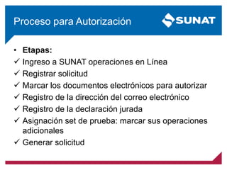 Proceso para Autorización
• Etapas:
 Ingreso a SUNAT operaciones en Línea
 Registrar solicitud
 Marcar los documentos electrónicos para autorizar
 Registro de la dirección del correo electrónico
 Registro de la declaración jurada
 Asignación set de prueba: marcar sus operaciones
adicionales
 Generar solicitud
 