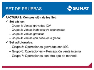 FACTURAS: Composición de los Set:
 Set básico:
‒ Grupo 1: Ventas gravadas IGV
‒ Grupo 2: Ventas inafectas y/o exoneradas
‒ Grupo 3: Ventas gratuitas
‒ Grupo 4: Ventas con descuento global
 Set adicionales:
‒ Grupo 5: Operaciones gravadas con ISC
‒ Grupo 6: Operaciones – Percepción venta interna
‒ Grupo 7: Operaciones con otro tipo de moneda
SET DE PRUEBAS
 