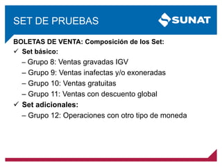 SET DE PRUEBAS
BOLETAS DE VENTA: Composición de los Set:
 Set básico:
‒ Grupo 8: Ventas gravadas IGV
‒ Grupo 9: Ventas inafectas y/o exoneradas
‒ Grupo 10: Ventas gratuitas
‒ Grupo 11: Ventas con descuento global
 Set adicionales:
‒ Grupo 12: Operaciones con otro tipo de moneda
 