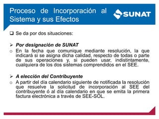 Proceso de Incorporación al
Sistema y sus Efectos
 Se da por dos situaciones:
 Por designación de SUNAT
o En la fecha que comunique mediante resolución, la que
indicará si se asigna dicha calidad, respecto de todas o parte
de sus operaciones y, si pueden usar, indistintamente,
cualquiera de los dos sistemas comprendidos en el SEE.
 A elección del Contribuyente
o A partir del día calendario siguiente de notificada la resolución
que resuelve la solicitud de incorporación al SEE del
contribuyente ó al día calendario en que se emita la primera
factura electrónica a través de SEE-SOL.
 