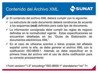 Contenido del Archivo XML
 El contenido del archivo XML deberá cumplir con lo siguiente:
 La estructura de cada documento deberá construirse de acuerdo
a los esquemas (xsd) definidos para cada tipo de documento.
 La información consignada debe cumplir las reglas de negocio
definidas en la normatividad vigente. Estas especificaciones se
encuentran detalladas en las “Guías de Elaboración de
documentos electrónicos XML”.
 En el caso de utilizarse acentos o letras propias del alfabeto
español como la eñe, se debe generar el archivo XML con la
codificación ISO-8859-1. Además se debe especificar en la
primera línea del archivo xml el uso de dicha codificación para
su correcto procesamiento:
<?xml version="1.0" encoding="ISO-8859-1" standalone="no" ?>
 