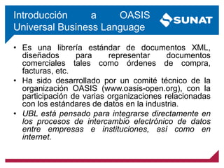 Introducción a OASIS
Universal Business Language
• Es una librería estándar de documentos XML,
diseñados para representar documentos
comerciales tales como órdenes de compra,
facturas, etc.
• Ha sido desarrollado por un comité técnico de la
organización OASIS (www.oasis-open.org), con la
participación de varias organizaciones relacionadas
con los estándares de datos en la industria.
• UBL está pensado para integrarse directamente en
los procesos de intercambio electrónico de datos
entre empresas e instituciones, así como en
internet.
 