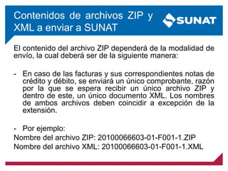 Contenidos de archivos ZIP y
XML a enviar a SUNAT
El contenido del archivo ZIP dependerá de la modalidad de
envío, la cual deberá ser de la siguiente manera:
- En caso de las facturas y sus correspondientes notas de
crédito y débito, se enviará un único comprobante, razón
por la que se espera recibir un único archivo ZIP y
dentro de este, un único documento XML. Los nombres
de ambos archivos deben coincidir a excepción de la
extensión.
- Por ejemplo:
Nombre del archivo ZIP: 20100066603-01-F001-1.ZIP
Nombre del archivo XML: 20100066603-01-F001-1.XML
 