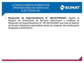 ULTIMOS CAMBIOS NORMATIVOS
(PROVEEDORES DE SERVICIOS
ELECTRÓNICOS)
• Resolución de Superintendencia N° 199-2015/SUNAT, regulan el
Registro de Proveedores de Servicios Electrónicos y modifican la
Resolución de Superintendencia N° 097-2012/SUNAT que crea el Sistema
de Emisión Electrónica desarrollado desde los sistemas del contribuyente
(Publicada el 24/07/2015).
 