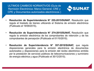 ULTIMOS CAMBIOS NORMATIVOS (Guía de
Remisión Electrónica- Marco General; CRE y
CPE y Documentos autorizados electrónicos )
• Resolución de Superintendencia N° 255-2015/SUNAT, Resolución que
regula el traslado de bienes utilizando el Sistema de emisión electrónica
(Publicado el 19/09/2015).
• Resolución de Superintendencia N° 274-2015/SUNAT, Resolución que
regula la emisión electrónica de los comprobantes de retención y de los
comprobantes de percepción (Publicado el 01/10/2015).
• Resolución de Superintendencia N° 357-2015/SUNAT, que regula
disposiciones generales para la emisión electrónica de documentos
autorizados y disposiciones para la emisión del recibo electrónico emitido
por la prestación de servicios públicos de telecomunicaciones y suministro
de energía eléctrica y agua (Publicado el 30/12/2015).
 