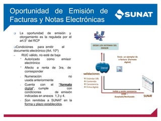 Oportunidad de Emisión de
Facturas y Notas Electrónicas
DESDE LOS SISTEMAS DEL
EMISOR
Valida y emite constancia
(CDR –
Aceptado/Rechazado SUNAT
Envía un ejemplar de
e-factura (Formato
digital)
validaciones
 Estándar UBL
 Contenido
 Consistencia
 Firma digital.
 La oportunidad de emisión y
otorgamiento es la regulada por el
art.5° del RCP
Condiciones para emitir el
documento electrónico (Art. 10°)
– RUC válido, no esté de baja
– Numeración no
usada anteriormente
– Cuenta con el “formato
digital”, cumple con
condiciones de emisión
indicadas en anexos 1,3 y 4.
– Son remitidas a SUNAT en la
forma y plazo establecidos.
− Autorizado como
electrónico
emisor
− Afecto a renta de
corresponder
3ra, de
 