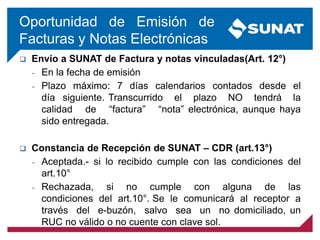 Oportunidad de Emisión de
Facturas y Notas Electrónicas
 Envío a SUNAT de Factura y notas vinculadas(Art. 12°)
– En la fecha de emisión
– Plazo máximo: 7 días calendarios contados desde el
día siguiente. Transcurrido el plazo NO tendrá la
calidad de “factura” “nota” electrónica, aunque haya
sido entregada.
 Constancia de Recepción de SUNAT – CDR (art.13°)
– Aceptada.- si lo recibido cumple con las condiciones del
art.10°
– Rechazada, si no cumple con alguna de las
condiciones del art.10°. Se le comunicará al receptor a
través del e-buzón, salvo sea un no domiciliado, un
RUC no válido o no cuente con clave sol.
 