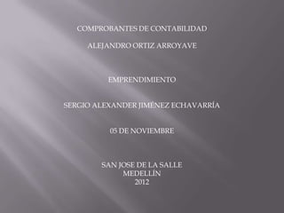 COMPROBANTES DE CONTABILIDAD

     ALEJANDRO ORTIZ ARROYAVE



         EMPRENDIMIENTO


SERGIO ALEXANDER JIMÉNEZ ECHAVARRÍA


          05 DE NOVIEMBRE



        SAN JOSE DE LA SALLE
             MEDELLÍN
                2012
 
