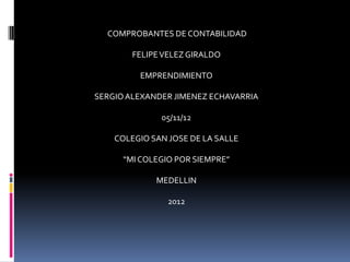 COMPROBANTES DE CONTABILIDAD

        FELIPE VELEZ GIRALDO

         EMPRENDIMIENTO

SERGIO ALEXANDER JIMENEZ ECHAVARRIA

              05/11/12

    COLEGIO SAN JOSE DE LA SALLE

      “MI COLEGIO POR SIEMPRE”

             MEDELLIN

                2012
 