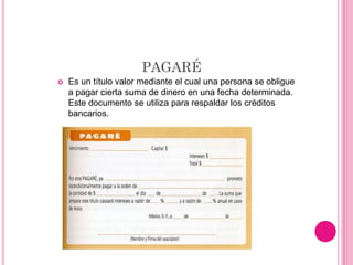 PAGARÉ
 Es un título valor mediante el cual una persona se obligue
a pagar cierta suma de dinero en una fecha determinada.
Este documento se utiliza para respaldar los créditos
bancarios.
 