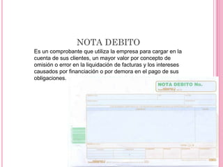 NOTA DEBITO
Es un comprobante que utiliza la empresa para cargar en la
cuenta de sus clientes, un mayor valor por concepto de
omisión o error en la liquidación de facturas y los intereses
causados por financiación o por demora en el pago de sus
obligaciones.
 