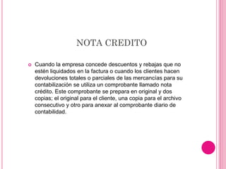 NOTA CREDITO
 Cuando la empresa concede descuentos y rebajas que no
estén liquidados en la factura o cuando los clientes hacen
devoluciones totales o parciales de las mercancías para su
contabilización se utiliza un comprobante llamado nota
crédito. Este comprobante se prepara en original y dos
copias; el original para el cliente, una copia para el archivo
consecutivo y otro para anexar al comprobante diario de
contabilidad.
 