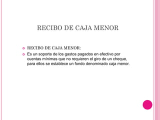 RECIBO DE CAJA MENOR
 RECIBO DE CAJA MENOR:
 Es un soporte de los gastos pagados en efectivo por
cuentas mínimas que no requieren el giro de un cheque,
para ellos se establece un fondo denominado caja menor.
 