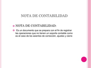 NOTA DE CONTABILIDAD
 NOTA DE CONTABILIDAD:
 Es un documento que se prepara con el fin de registrar
las operaciones que no tienen un soporte contable como
es el caso de los asientos de corrección, ajustes y cierre
 