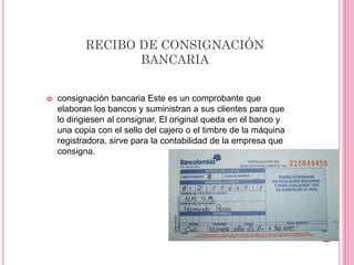 RECIBO DE CONSIGNACIÓN
BANCARIA
 consignación bancaria Este es un comprobante que
elaboran los bancos y suministran a sus clientes para que
lo dirigiesen al consignar. El original queda en el banco y
una copia con el sello del cajero o el timbre de la máquina
registradora, sirve para la contabilidad de la empresa que
consigna.
 