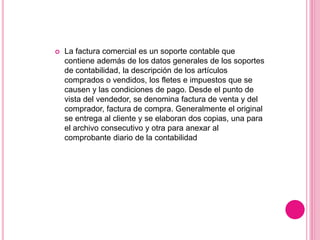  La factura comercial es un soporte contable que
contiene además de los datos generales de los soportes
de contabilidad, la descripción de los artículos
comprados o vendidos, los fletes e impuestos que se
causen y las condiciones de pago. Desde el punto de
vista del vendedor, se denomina factura de venta y del
comprador, factura de compra. Generalmente el original
se entrega al cliente y se elaboran dos copias, una para
el archivo consecutivo y otra para anexar al
comprobante diario de la contabilidad
 
