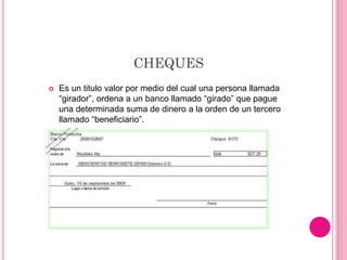 CHEQUES
 Es un titulo valor por medio del cual una persona llamada
“girador”, ordena a un banco llamado “girado” que pague
una determinada suma de dinero a la orden de un tercero
llamado “beneficiario”.
 