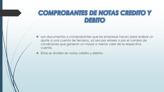  son documentos o comprobantes que las empresas hacen para realizar un
ajuste a una cuenta de terceros, ya sea por errores o por el cambio de
condiciones que generan un mayor o menor valor de la respectiva
cuenta.
 Estas se dividen en notas crédito y debito:
 