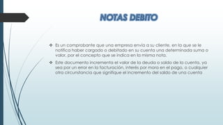  Es un comprobante que una empresa envía a su cliente, en la que se le
notifica haber cargado o debitado en su cuenta una determinada suma o
valor, por el concepto que se indica en la misma nota.
 Este documento incrementa el valor de la deuda o saldo de la cuenta, ya
sea por un error en la facturación, interés por mora en el pago, o cualquier
otra circunstancia que signifique el incremento del saldo de una cuenta
 