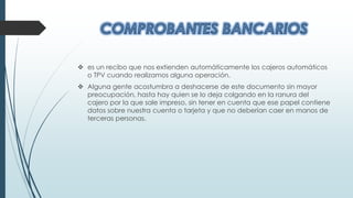  es un recibo que nos extienden automáticamente los cajeros automáticos
o TPV cuando realizamos alguna operación.
 Alguna gente acostumbra a deshacerse de este documento sin mayor
preocupación, hasta hay quien se lo deja colgando en la ranura del
cajero por la que sale impreso, sin tener en cuenta que ese papel contiene
datos sobre nuestra cuenta o tarjeta y que no deberían caer en manos de
terceras personas.
 