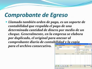 Comprobante de Egreso
 Llamado también orden de pago, es un soporte de
contabilidad que respalda el pago de una
determinada cantidad de dinero por medio de un
cheque. Generalmente, en la empresa se elabora
por duplicado, el original para anexar al
comprobante diario de contabilidad y la copia
para el archivo consecutivo.
 