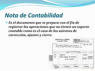 Nota de Contabilidad
 Es el documento que se prepara con el fin de
registrar las operaciones que no tienen un soporte
contable como es el caso de los asientos de
corrección, ajustes y cierre.
 