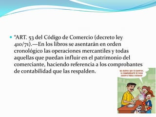  “ART. 53 del Código de Comercio (decreto ley
410/71).—En los libros se asentarán en orden
cronológico las operaciones mercantiles y todas
aquellas que puedan influir en el patrimonio del
comerciante, haciendo referencia a los comprobantes
de contabilidad que las respalden.
 