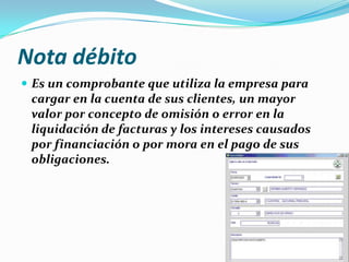 Nota débito
 Es un comprobante que utiliza la empresa para
cargar en la cuenta de sus clientes, un mayor
valor por concepto de omisión o error en la
liquidación de facturas y los intereses causados
por financiación o por mora en el pago de sus
obligaciones.
 