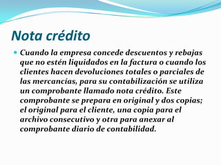 Nota crédito
 Cuando la empresa concede descuentos y rebajas
que no estén liquidados en la factura o cuando los
clientes hacen devoluciones totales o parciales de
las mercancías, para su contabilización se utiliza
un comprobante llamado nota crédito. Este
comprobante se prepara en original y dos copias;
el original para el cliente, una copia para el
archivo consecutivo y otra para anexar al
comprobante diario de contabilidad.
 