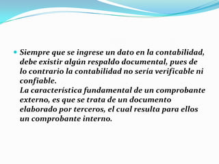  Siempre que se ingrese un dato en la contabilidad,
debe existir algún respaldo documental, pues de
lo contrario la contabilidad no sería verificable ni
confiable.
La característica fundamental de un comprobante
externo, es que se trata de un documento
elaborado por terceros, el cual resulta para ellos
un comprobante interno.
 