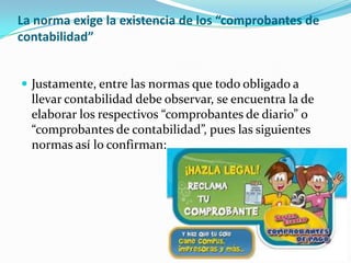 La norma exige la existencia de los “comprobantes de
contabilidad”
 Justamente, entre las normas que todo obligado a
llevar contabilidad debe observar, se encuentra la de
elaborar los respectivos “comprobantes de diario” o
“comprobantes de contabilidad”, pues las siguientes
normas así lo confirman:
 