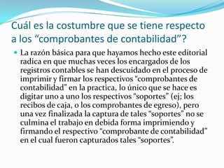 Cuál es la costumbre que se tiene respecto
a los “comprobantes de contabilidad”?
 La razón básica para que hayamos hecho este editorial
radica en que muchas veces los encargados de los
registros contables se han descuidado en el proceso de
imprimir y firmar los respectivos “comprobantes de
contabilidad” en la practica, lo único que se hace es
digitar uno a uno los respectivos “soportes” (ej; los
recibos de caja, o los comprobantes de egreso), pero
una vez finalizada la captura de tales “soportes” no se
culmina el trabajo en debida forma imprimiendo y
firmando el respectivo “comprobante de contabilidad”
en el cual fueron capturados tales “soportes”.
 