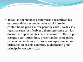  Todas las operaciones económicas que realizan las
empresas deben ser registradas en el libro de
contabilidad, pero a su vez paraqué cada uno de esos
registros sean justificables deben soportarse con los
documentos pertinentes para cada una de ellas, es por
eso que a continuación se presentan los principales
papeles comerciales y títulos valores que pueden ser
utilizados en el siclo contable, su definición y sus
principales características.
 