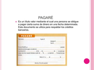 PAGARÉ
 Es un título valor mediante el cual una persona se obligue
a pagar cierta suma de dinero en una fecha determinada.
Este documento se utiliza para respaldar los créditos
bancarios.
 