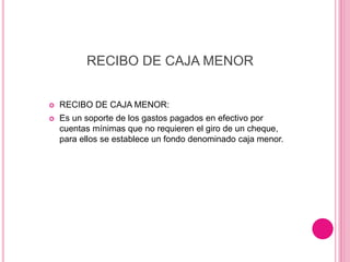RECIBO DE CAJA MENOR
 RECIBO DE CAJA MENOR:
 Es un soporte de los gastos pagados en efectivo por
cuentas mínimas que no requieren el giro de un cheque,
para ellos se establece un fondo denominado caja menor.
 
