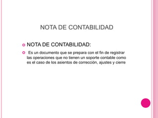 NOTA DE CONTABILIDAD
 NOTA DE CONTABILIDAD:
 Es un documento que se prepara con el fin de registrar
las operaciones que no tienen un soporte contable como
es el caso de los asientos de corrección, ajustes y cierre
 