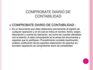 COMPROBATE DIARIO DE
CONTABILIDAD
 COMPROBATE DIARIO DE CONTABILIDAD :
 Es un documento que debe elaborarse previamente al registro de
cualquier operación y en el cual se indica el número, fecha, origen,
descripción y cuenta de operación, así como las cuentas afectadas
con el asiento. A cada comprobante se le anexa los documentos y
soportes que lo justifiquen. Procedimiento contable clasificación,
análisis codificación de los soportes elaboración de asientos en
borrador reparación de comprobante diario de contabilidad.
 