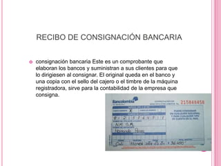 RECIBO DE CONSIGNACIÓN BANCARIA
 consignación bancaria Este es un comprobante que
elaboran los bancos y suministran a sus clientes para que
lo dirigiesen al consignar. El original queda en el banco y
una copia con el sello del cajero o el timbre de la máquina
registradora, sirve para la contabilidad de la empresa que
consigna.
 
